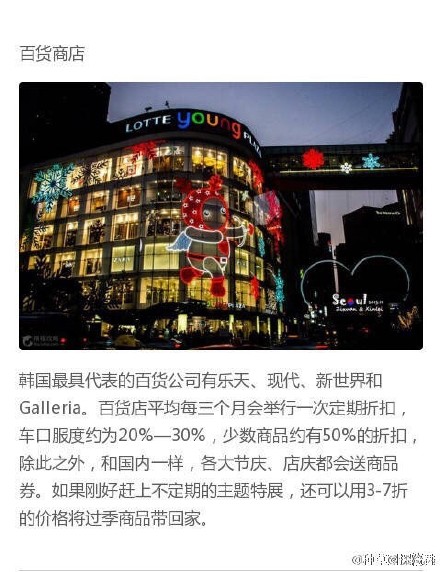 
                        韓國(guó)最具代表的百貨公司有樂(lè)天、現(xiàn)代、新世界和Galleria。百貨店平均每三個(gè)月會(huì)舉行一次定期折扣，折扣浮度約為20%-30%，少數(shù)商品約有50%的折扣，除此之外，和國(guó)內(nèi)一樣，各大國(guó)慶。店慶都會(huì)送商品券。