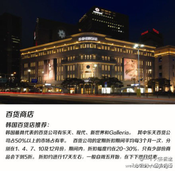 
                        韓國百貨商店推薦
韓國最具代表的百貨公司有樂天，現代，新世界和Galleria。其中樂天百貨公司占50%以上的市場占有率。百貨公司的定期折扣期間平均每3個月一次，分別在1、4、7、10及12月份，期間內，折扣幅度約在20—30%，只有少部分商品會下到5折。折扣約進行17天左右，一般自周五開始，在下下周日結束。