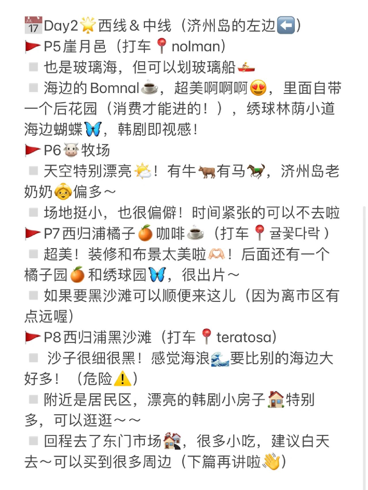 
                        3天游完濟州島????超全攻略｜人均3k看海??全套攻略方案??：1??3天游玩濟州島全島路線攻略??2??吃喝玩樂開銷清單（不包含個人屬性的購物花費）??3??出行必備清單（包含軟件操作/打車的漢語地址excel）??P1-P8詳細(xì)??游玩路線??P9表格為打車??韓國地址??（可??文件??）??P9包含花費??（后期會詳細(xì)開一篇??）??P10-P11 文字版行程??（可自行保存）本篇筆記為Part1??：如何在3天玩遍濟州島??Day1??東線（濟州島的右邊??）月汀里??—牛島???—涉地可支＆城山日出峰????P2月汀里（打車??Mou moon）：??超美的玻璃海（感覺本地人很多，很chill??）??推薦Mou moon??，店內(nèi)有超大的落地窗??，一覽無遺的大海，吹海風(fēng)喝咖啡，是韓劇生活啦～??沿海步行到Mongle??餅干??（網(wǎng)紅小獨棟）??P3牛島（打車????）??整點發(fā)船??進(jìn)島（坐船約15min，來回??54，??需要帶護(hù)照喔～）??進(jìn)島建議租車??，不然沒辦法環(huán)島游??，有很多網(wǎng)紅??店～～??有繡球/礁石沙灘/牛??/馬???? P4涉地可支＆城山日出峰（??出來就到）??下船后??走15min就能到，??風(fēng)景超美！感覺是濟州島最美的！！（??????如畫）??往外走是一個海村??的感覺，滿大街都是好吃的（而且看見了超美的落日??）Day2??西線＆中線（濟州島的左邊??）崖月邑??-牧場??-橘子咖啡廳??-西歸浦黑沙灘?????P5崖月邑（打車??nolman）??也是玻璃海，但可以劃玻璃船????海邊的Bomnal??，超美啊啊啊??，里面自帶一個后花園（消費才能進(jìn)的！），繡球林蔭小道海邊蝴蝶??，韓劇即視感！??P6??牧場??天空特別漂亮???！有牛??有馬??，本地人游玩偏多～??場地挺小，也很偏僻！時間緊張的可以不去啦??P7西歸浦橘子??咖啡??（打車??????）??超美！裝修和布景太美啦????！后面還有一個橘子園??和繡球園??，很出片～??如果要黑沙灘可以順便來這兒（因為離市區(qū)有點遠(yuǎn)喔）??P8西歸浦黑沙灘（打車??teratosa）?? 沙子很黑！感覺海浪??要比別的海邊大好多！??附近是居民區(qū)，漂亮的韓劇小房子??特別多??回程去了東門市場???，很多小吃/周邊??字?jǐn)?shù)受限，Part2/3下一篇咯#濟州島旅行 #韓國 #旅行攻略 #濟州島