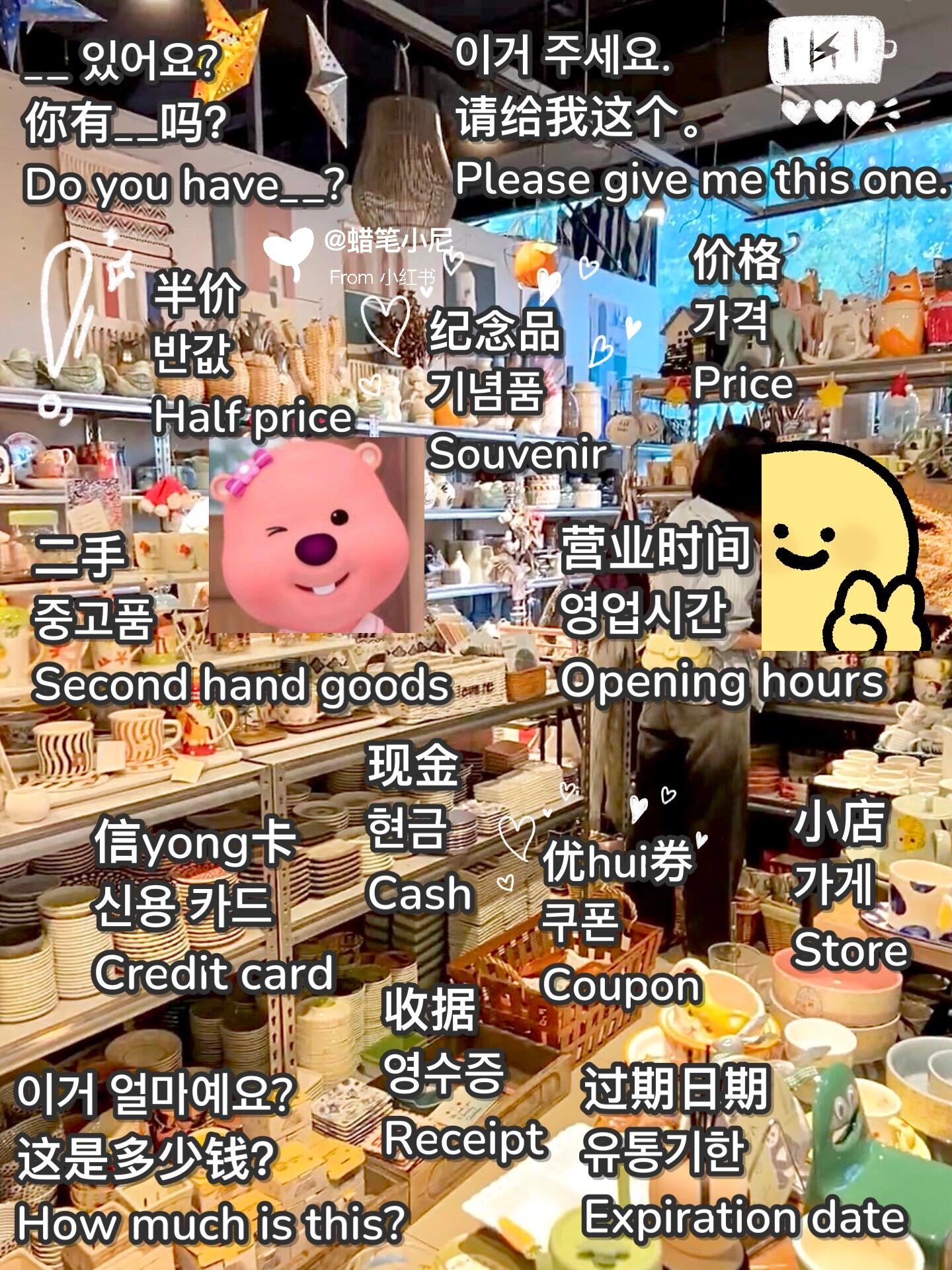 
                        沉浸式背單詞|????韓語單詞????英語單詞D89?在生活場景中記韓語單詞，告別死記硬背，學(xué)習(xí)變得既有趣又高效??。通過圖片聯(lián)想記憶法，記憶更深刻，不易遺忘。在實(shí)際場景中能夠迅速回憶并運(yùn)用??。韓語中有10%的外來詞，一邊學(xué)韓語一邊背英語單詞，事半功倍，節(jié)省時(shí)間和精力??。每天抽出一點(diǎn)時(shí)間，刷刷圖片，打打卡，幾個(gè)月下來，你的詞匯量也會(huì)讓人驚嘆??。特別適合想利用零碎時(shí)間掌握新技能，悄悄變得優(yōu)秀，驚艷所有人的你??。記得收藏??，方便查找，需要時(shí)隨時(shí)翻閱。正文——————————————本期：韓國購物時(shí)，你需要知道的英語單詞和韓語單詞有哪些？來看看在韓國購物可能會(huì)用到的一些實(shí)用單詞和表達(dá)吧！小店 - ?? - Store價(jià)格 - ?? - Price半價(jià) - ?? - Half price紀(jì)念品 - ??? - Souvenir二手 - ??? - Second hand goods現(xiàn)金 - ?? - Cash信用卡 - ?? ?? - Credit card優(yōu)惠券 - ?? - Coupon過期日期 - ???? - Expiration date收據(jù) - ??? - Receipt營業(yè)時(shí)間 - ???? - Opening hours其他實(shí)用表達(dá)：- 這家店什么時(shí)候開門？ - ? ??? ? ?? ????- 這家店什么時(shí)候關(guān)門？ - ? ??? ? ?? ????- 什么時(shí)候有打折？ - ?? ?? ???- 你有_____嗎？ - __ ????- 這是多少錢？ - ?? ?????- 請給我這個(gè)。 - ?? ???.- 請給我一個(gè)折扣。 - ?? ???.- 請給我一張收據(jù)。 - ??? ???- 把它放在一個(gè)袋子里。 - ?? ?? ? ???- 我可以用卡支付嗎？ - ?? ???- 是否有更大/更小的尺寸？ - ? ?/?? ??? ????- 這個(gè)不打折嗎? - ?? ?? ? ???- 可以換貨嗎? - ?? ?????- 是否提供退款服務(wù)？ - ?? ?????- 我想試試這個(gè)。 - ?? ??? ???? ???.- 更衣室在哪里？ - ???? ?????#韓語學(xué)習(xí) #英語學(xué)習(xí) #韓國旅游 #21天學(xué)習(xí)打卡挑戰(zhàn) #韓國購物 #韓語購物 #韓語口語 ????????