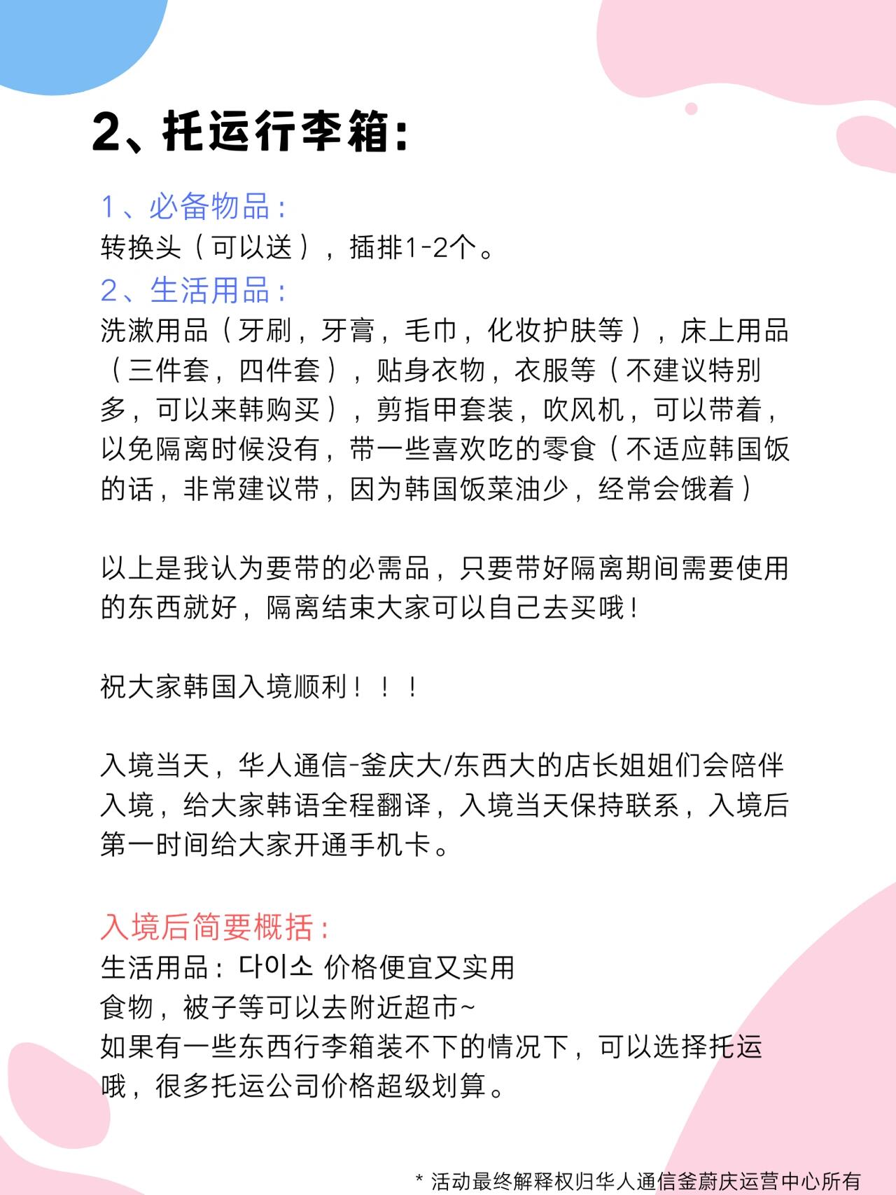 
                        韓國最新入境行李??必備指南！！！1、登機隨身物品：必需用品：- 護照、簽證、銀行卡（韓國所有ATM都可以取韓幣），核酸檢測報告，韓幣20～50萬（用于KTX或出租車，隔離期間使用）。- 電話卡：韓國電話卡（國內郵寄，入境即開通）單人購：299元/3個月，199元/2個月，團購更優惠哦！??- 韓國轉換頭??- 可登機充電寶??- 可登機隨身消毒液??- 韓國入境必備清單/入境攻略，隔離期間緊急情況時免費幫忙點外賣、購買生活用品、核酸檢測可幫忙打車??電子產品：- 手機??、iPad、電腦??（推薦來韓國買，更劃算，可以入境前問客服價格）防疫用品：- KF95醫用口罩??，一次性手套??，無酒精消毒液（隨身不能帶含有酒精成分的物品）2、托運行李箱：必備物品：- 轉換頭（可以送），插排1-2個??生活用品：- 洗漱用品（牙刷、牙膏、毛巾、化妝護膚品等），床上用品（三件套、四件套），貼身衣物，衣服等（不建議特別多，可以來韓購買），剪指甲套裝，吹風機（以免隔離時沒有），帶一些喜歡吃的零食（不適應韓國飯的話，非常建議帶，因為韓國飯菜油少，經常會餓著）??以上是我認為要帶的必需品，只要帶好隔離期間需要使用的東西就好，隔離結束大家可以自己去買哦！祝大家韓國入境順利！！！入境當天，華人通信的店長姐姐們會陪伴入境，給大家韓語全程翻譯，入境當天保持聯系，入境后第一時間給大家開通手機卡??。入境后簡要概括：- 生活用品：???，價格便宜又實用??- 食物、被子等可以去附近超市???如果有一些東西行李箱裝不下的情況下，可以選擇托運哦，很多托運公司價格超級劃算??。#留學韓國 #韓國生活 #韓國入境 #去韓國留學