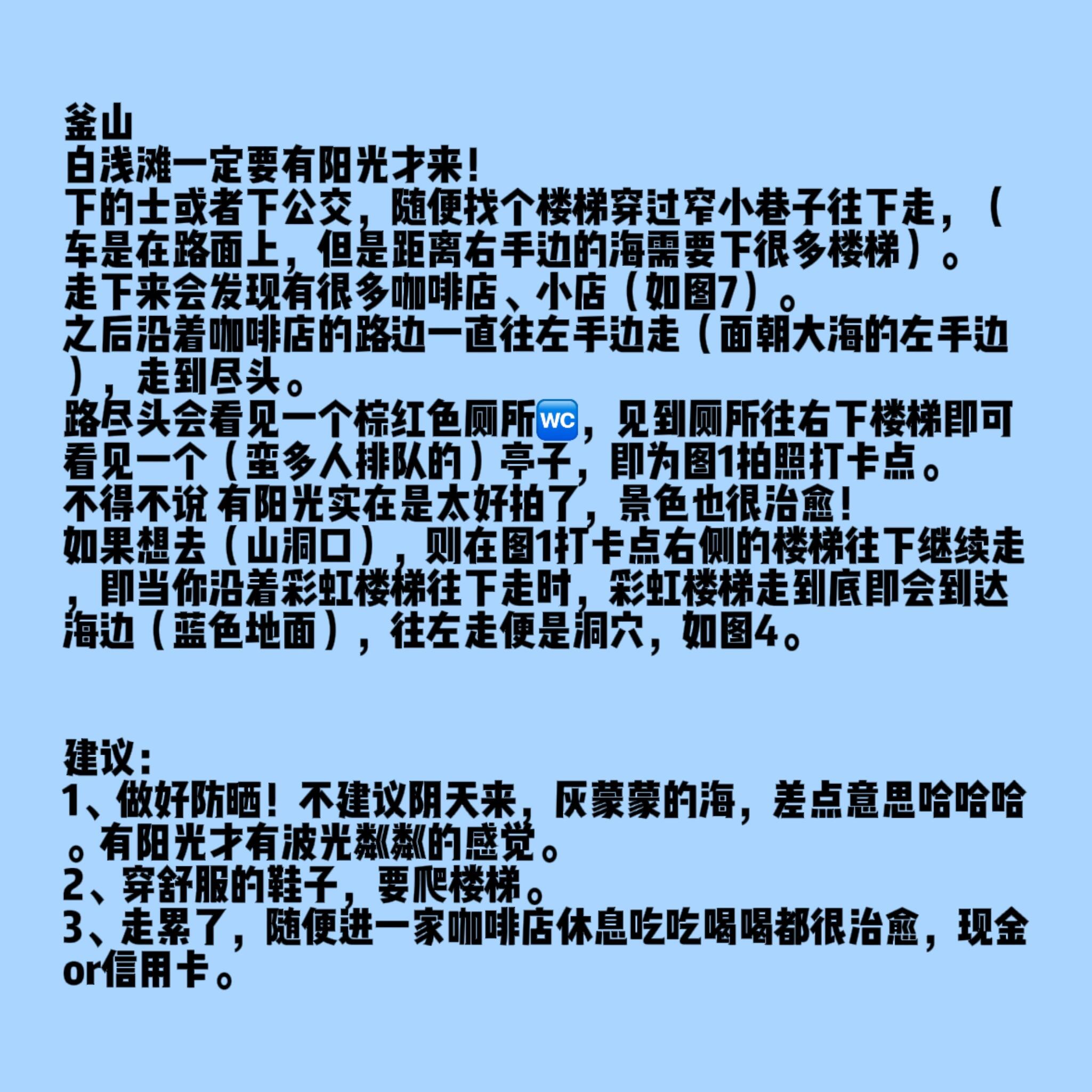 
                        釜山白淺灘陽光打卡攻略（附詳細路線圖）姐妹們，話不多說，分享一下我兩次釜山白淺灘之行的心得！第一次天氣不好還迷路了，所以這次特意整理了詳細路線圖（見圖2），攻略圖在最后一張圖哦！希望能幫到需要的姐妹們。#旅游 ??下車后，無論是的士還是公交，隨便找個樓梯穿過窄小巷子往下走（車是在路面上，但距離右手邊的海需要下很多樓梯）。走下來會發現有很多咖啡店和小店（如圖7）。然后沿著咖啡店的路邊一直往左手邊走（面朝大海的左手邊），走到盡頭。路盡頭會看見一個棕紅色廁所??，見到廁所往右下樓梯即可看見一個（蠻多人排隊的）亭子，即為圖1拍照打卡點。不得不說，有陽光實在是太好拍了，景色也很治愈！如果想去（山洞口），則在圖1打卡點右側的樓梯往下繼續走，即當你沿著彩虹樓梯往下走時，彩虹樓梯走到底即會到達海邊（藍色地面），往左走便是洞穴，如圖4。建議：1、做好防曬！不建議陰天來，灰蒙蒙的海，差點意思哈哈哈。有陽光才有波光粼粼的感覺。2、穿舒服的鞋子，要爬樓梯。3、走累了，隨便進一家咖啡店休息吃吃喝喝都很治愈，現金or信用卡。總之，釜山真的很值得一來！！！特種兵姐妹們也可以把白淺灘和甘川文化村一日打卡（的士30元左右）。#釜山 #釜山攻略 #韓國旅游 #釜山白淺灘