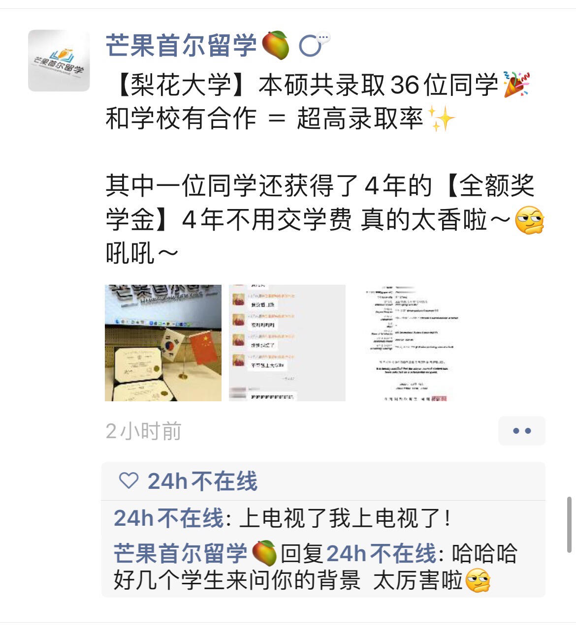 
                        關于我放棄高麗去梨花這件事…23.3入學，四???四???一共申請了四所大學，全部合格啦！高麗大學???成均館大學??? +10%學費獎學金中央大學???+50%學費獎學金梨花女子大學???+iss四年全額學費獎學金感謝芒果留韓教育咨詢老師們真的都非常非常專業！把我的申請季捋得有條不紊，所有學校的文書材料以及時間都幫我把控得特別特別好，我去面談的時候，面談的老師也非常非常專業，所以讓我選擇了??，事實證明這是一個非常正確非常幸運的決定～ 作為??女孩真滴很開心！雖然我最想去也是我語學院讀的高麗大學也合格了，但是因為合格的是第二專業，所以昨天接到了梨花女子大學傳媒專業的錄取通知書，以及很榮幸承蒙學校認可，給了我本科四年的全額學費獎學金！拜托… 不交學費上大學這件事我是真的會愛??所以馬上要成為梨花新入的小姐姐一枚呀～#韓國留學 #梨花女子大學 #高麗大學 #成均館大學 #韓國中央大學