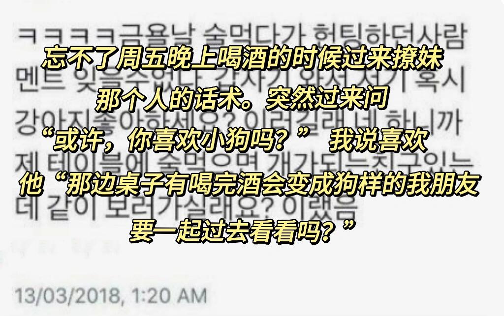 
                        新型撩妹話術忘不了周五晚上喝酒的時候，有個人過來撩妹的話術真的讓我印象深刻??他突然過來問：“或許，你喜歡小狗嗎？”我說喜歡??他接著說：“那邊桌子上有喝完酒就會變成狗樣的我朋友，要一起過去看看嗎？”??#韓國生活 #搞笑的日常 #喝酒日常 #狗 #我沉默了 #沉默是金 #那些奇葩事兒 #無助時刻