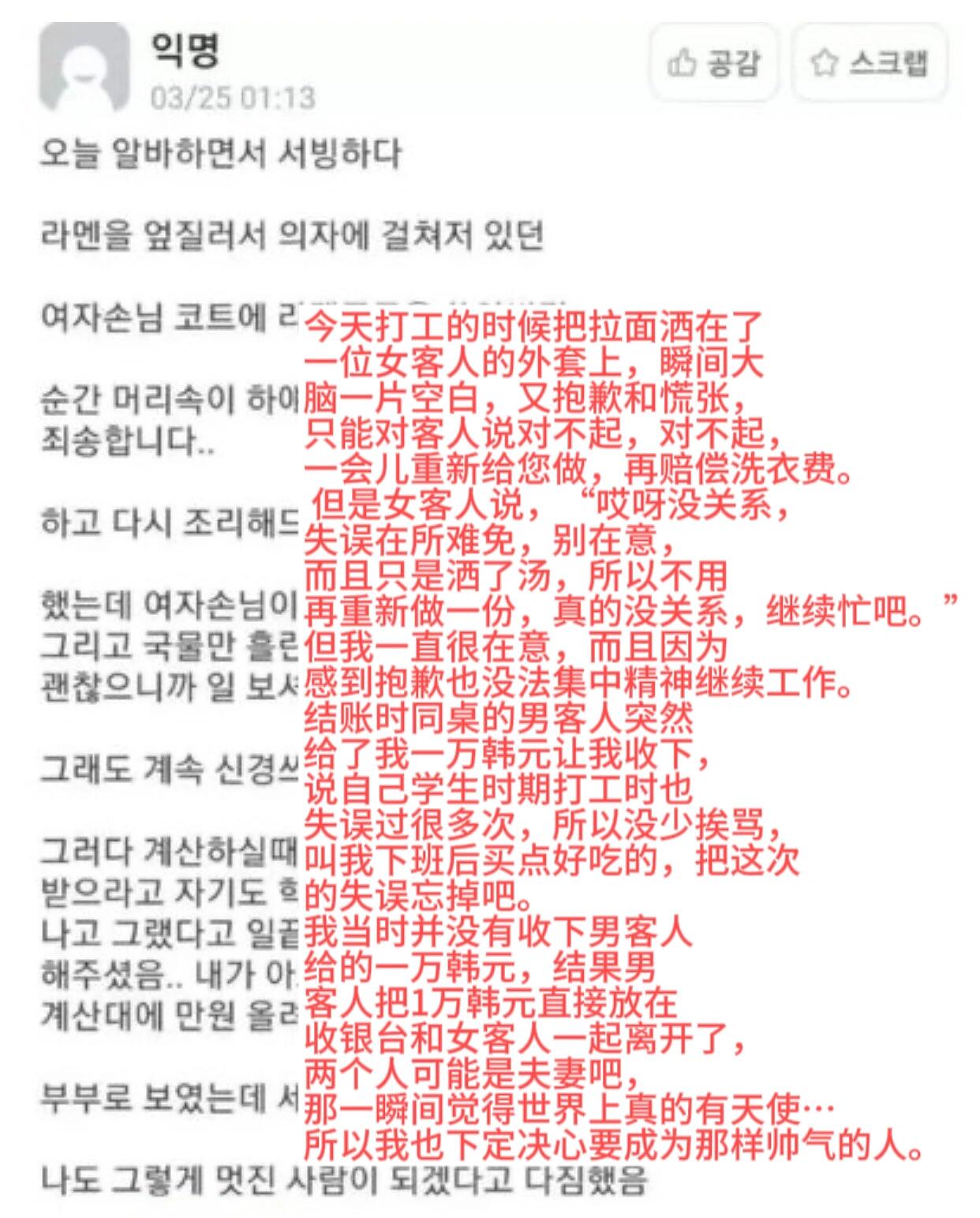 
                        我也想成為這樣帥氣的人??今天在打工時發生了一件小插曲：不小心把拉面灑在了一位女客人的外套上，當時真的慌得不行，只能不停地道歉，并表示會重新做一份，還會賠償洗衣費。然而，女客人卻很大度地說：“哎呀，沒關系，失誤在所難免，別在意。而且只是灑了湯，不用再重新做一份，真的沒關系，繼續忙吧。”雖然她這么說，但我心里還是很過意不去，導致后面工作都無法集中。結賬時，同桌的男客人突然遞給我一萬韓元，說他學生時期打工時也常出錯，挨罵是常有的事，讓我下班后買點好吃的，把這次的失誤忘掉。我當時沒有收下這筆錢，但男客人堅持把一萬韓元放在收銀臺上，然后和女客人一起離開了。他們可能是夫妻吧，那一瞬間我覺得世界上真的有天使…所以我也下定決心要成為那樣帥氣的人。#韓國生活 ???? #打工日記 #溫暖瞬間 #善良的力量